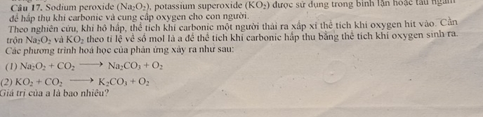 Sodium peroxide (Na_2O_2) , potassium superoxide (KO_2) được sử dụng trong bình lặn hoặc tàu ngàm 
để hấp thụ khi carbonic và cung cấp oxygen cho con người. 
Theo nghiên cứu, khi hô hấp, thể tích khi carbonic một người thải ra xấp xỉ thể tích khi oxygen hít vào. Cần 
trộn Na_2O_2 và KO_2 theo tỉ lệ về số mol là a để thể tích khỉ carbonic hấp thu bằng thể tích khí oxygen sinh ra. 
Các phương trình hoá học của phản ứng xảy ra như sau: 
(1) Na_2O_2+CO_2to Na_2CO_3+O_2
(2) KO_2+CO_2to K_2CO_3+O_2
Giá trị của a là bao nhiêu?