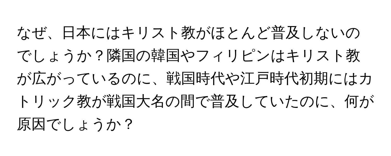 なぜ、日本にはキリスト教がほとんど普及しないのでしょうか？隣国の韓国やフィリピンはキリスト教が広がっているのに、戦国時代や江戸時代初期にはカトリック教が戦国大名の間で普及していたのに、何が原因でしょうか？