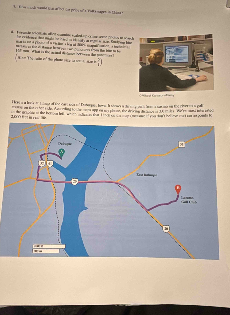 How much would that affect the price of a Volkswagen in China? 
8. Forensic scientists often examine scaled-up crime scene photos to search 
for evidence that might be hard to identify at regular size. Studying bite 
marks on a photo of a victim’s leg at 500% magnification, a technician 
measures the distance between two punctures from the bite to be
165 mm. What is the actual distance between the punctures? 
Hint: The ratio of the photo size to actual size is  5/1 ). 
○Mikael Karisson/Alamy 
Here’s a look at a map of the east side of Dubuque, Iowa. It shows a driving path from a casino on the river to a golf 
course on the other side. According to the maps app on my phone, the driving distance is 3.0 miles. We're most interested 
in the graphic at the bottom left, which indicates that 1 inch on the map (measure if you don't believe me) corresponds to
2,000 feet in real life.