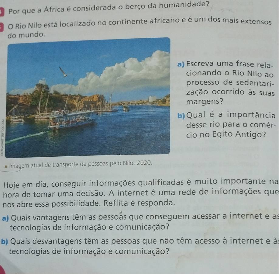 Por que a África é considerada o berço da humanidade? 
O Rio Nilo está localizado no continente africano e é um dos mais extensos 
mundo. 
screva uma frase rela- 
ionando o Rio Nilo ao 
rocesso de sedentari- 
ação ocorrido às suas 
argens? 
ual é a importância 
= 
esse rio para o comér- 
io no Egito Antigo? 
Imagem atual de transporte de pessoas pelo Nilo. 2020. 
Hoje em dia, conseguir informações qualificadas é muito importante na 
hora de tomar uma decisão. A internet é uma rede de informações que 
nos abre essa possibilidade. Reflita e responda. 
a) Quais vantagens têm as pessoas que conseguem acessar a internet e as 
tecnologias de informação e comunicação? 
b) Quais desvantagens têm as pessoas que não têm acesso à internet e à 
tecnologias de informação e comunicação?