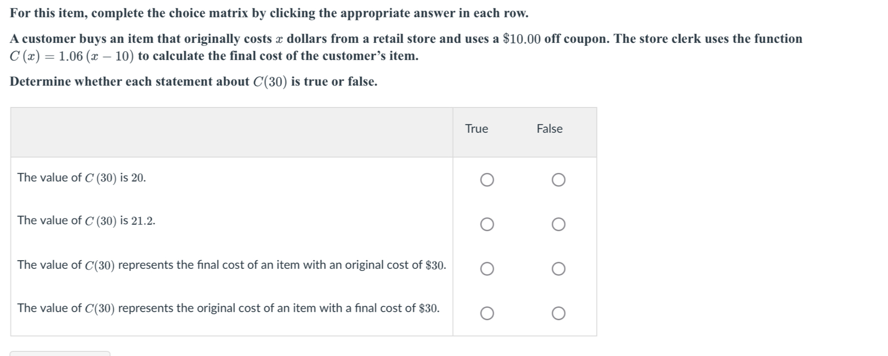 For this item, complete the choice matrix by clicking the appropriate answer in each row.
A customer buys an item that originally costs x dollars from a retail store and uses a $10.00 off coupon. The store clerk uses the function
C(x)=1.06(x-10) to calculate the final cost of the customer’s item.
Determine whether each statement about C(30) is true or false.