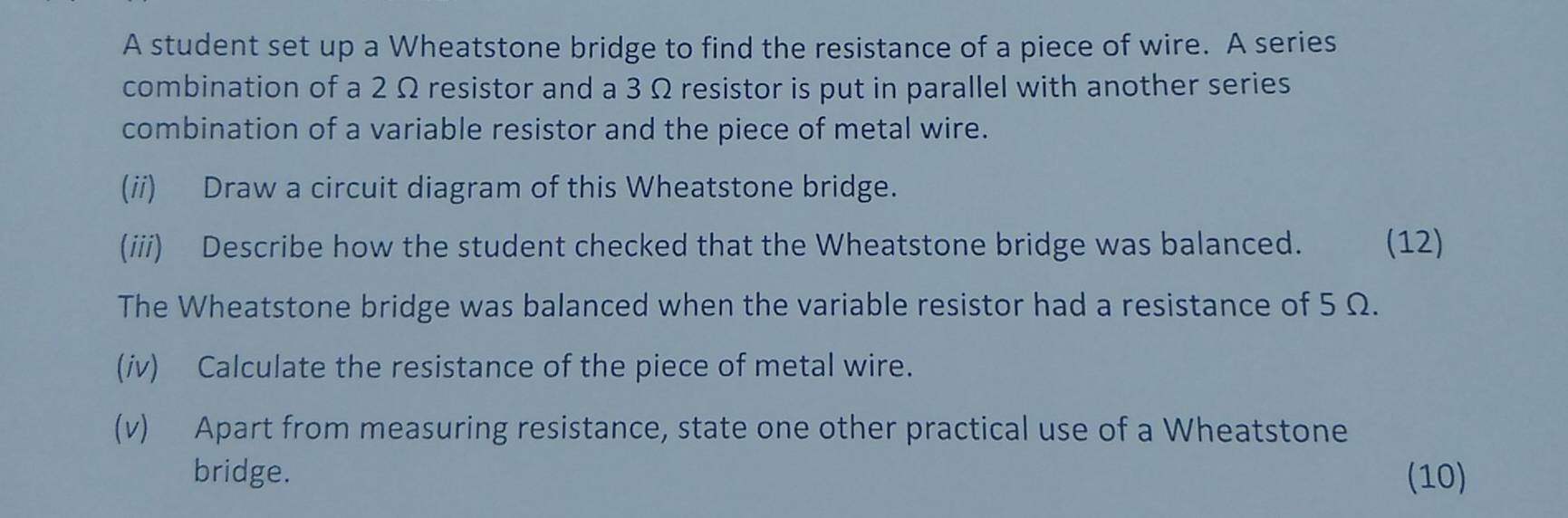 A student set up a Wheatstone bridge to find the resistance of a piece of wire. A series 
combination of a 2 Ω resistor and a 3 Ω resistor is put in parallel with another series 
combination of a variable resistor and the piece of metal wire. 
(ii) Draw a circuit diagram of this Wheatstone bridge. 
(iii) Describe how the student checked that the Wheatstone bridge was balanced. (12) 
The Wheatstone bridge was balanced when the variable resistor had a resistance of 5 Ω. 
(iv) Calculate the resistance of the piece of metal wire. 
(v) Apart from measuring resistance, state one other practical use of a Wheatstone 
bridge. (10)