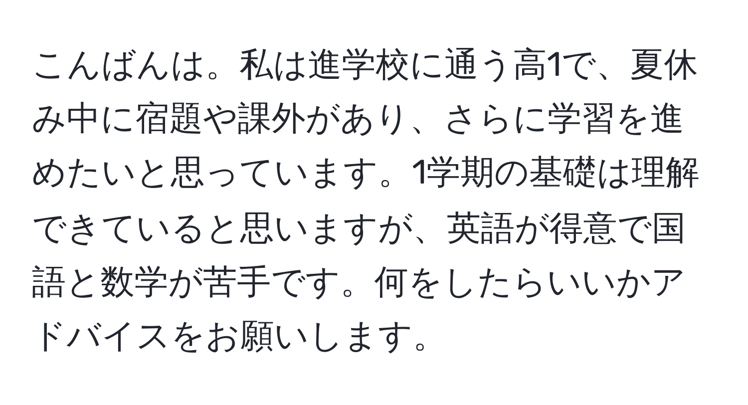 こんばんは。私は進学校に通う高1で、夏休み中に宿題や課外があり、さらに学習を進めたいと思っています。1学期の基礎は理解できていると思いますが、英語が得意で国語と数学が苦手です。何をしたらいいかアドバイスをお願いします。