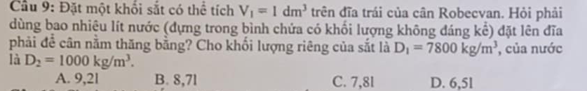 Cầu 9: Đặt một khối sắt có thể tích V_1=1dm^3 trên đĩa trái của cân Robecvan. Hỏi phải
dùng bao nhiệu lít nước (dựng trong bình chứa có khối lượng không đáng kể) đặt lên đĩa
phải để cân nằm thăng bằng? Cho khối lượng riêng của sắt là D_1=7800kg/m^3 , của nước
là D_2=1000kg/m^3.
A. 9,2l B. 8,7l C. 7,8l D. 6,5l