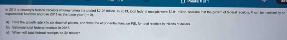 In 2011 a country's federal receipts (money taken in) totaled $2.26 trillion. In 2013, total federal receipts were $2.91 trillion. Assume that the growth of federal receipts, F, can be modeled by an 
exponential function and use 2011 as the base year (t=0). 
a) Find the growth rate k to six decimal places, and write the exponential function F(t) , for total receipts in trillions of dollars. 
b) Estimate total federal receipts in 2015. 
c) When will total federal receipts be $8 trillion?