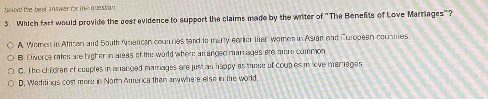 Select the best answer for the question.
3. Which fact would provide the best evidence to support the claims made by the writer of "The Benefits of Love Marriages"?
A. Women in African and South American countries tend to marry earlier than women in Asian and European countries.
B. Divorce rates are higher in areas of the world where arranged marriages are more common
C. The children of couples in arranged marriages are just as happy as those of couples in love marriages.
D. Weddings cost more in North America than anywhere else in the world.