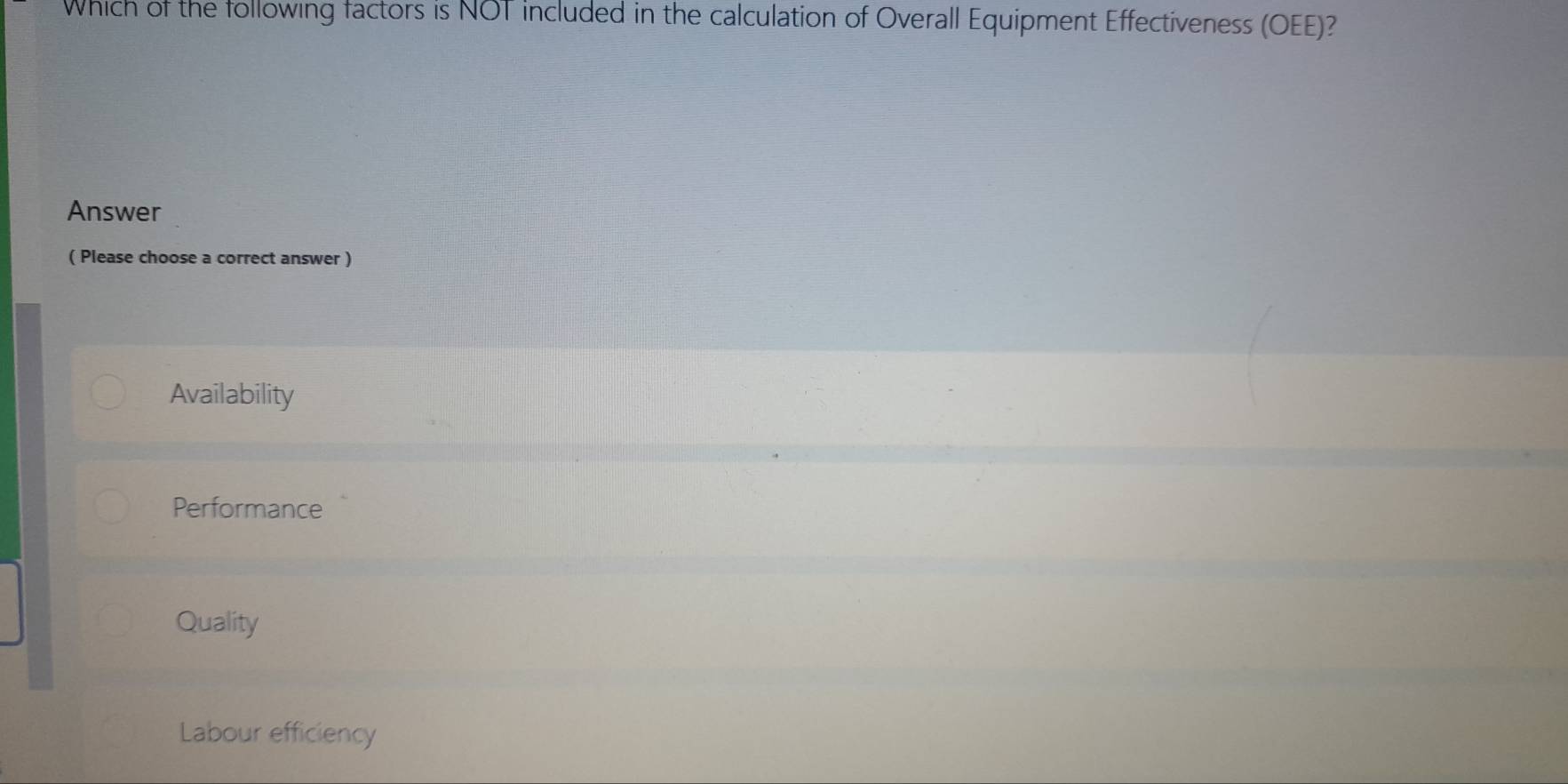 Which of the following factors is NOT included in the calculation of Overall Equipment Effectiveness (OEE)?
Answer
( Please choose a correct answer )
Availability
Performance
Quality
Labour efficiency