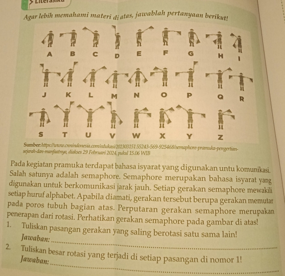 Literasik 
Agar lebih memahami materi dị atas, jawablah pertanyaan berikut! 
Sumber: https://www.cnnindonesia.com/edukasi/202303151 55243-569-925468/semaphore-pramuka-pengertian- 
sejarah-dan-manfaatnya, diakses 29 Februari 2024, pukul 15.06 WIB 
Pada kegiatan pramuka terdapat bahasa isyarat yang digunakan untu komunikasi. 
Salah satunya adalah semaphore. Semaphore merupakan bahasa isyarat yang 
digunakan untuk berkomunikasi jarak jauh. Setiap gerakan semaphore mewakili 
setiap huruf alphabet. Apabila diamati, gerakan tersebut berupa gerakan memutar 
pada poros tubuh bagian atas. Perputaran gerakan semaphore merupakan 
penerapan dari rotasi. Perhatikan gerakan semaphore pada gambar di atas! 
_ 
1. Tuliskan pasangan gerakan yang saling berotasi satu sama lain! 
Jawaban: 
_ 
2. Tuliskan besar rotasi yang terjadi di setiap pasangan di nomor 1! 
Jawaban: