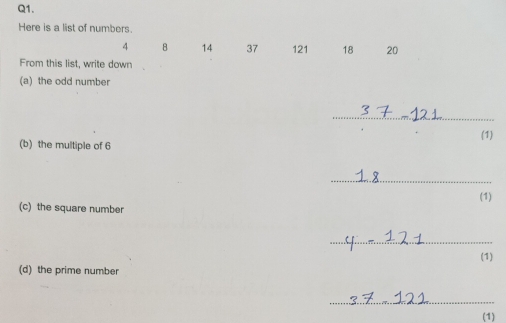 Here is a list of numbers.
4 8 14 37 121 18 20
From this list, write down 
(a) the odd number 
_ 
(1) 
(b) the multiple of 6
_ 
(1) 
(c) the square number 
_ 
(1) 
(d) the prime number 
_ 
(1)