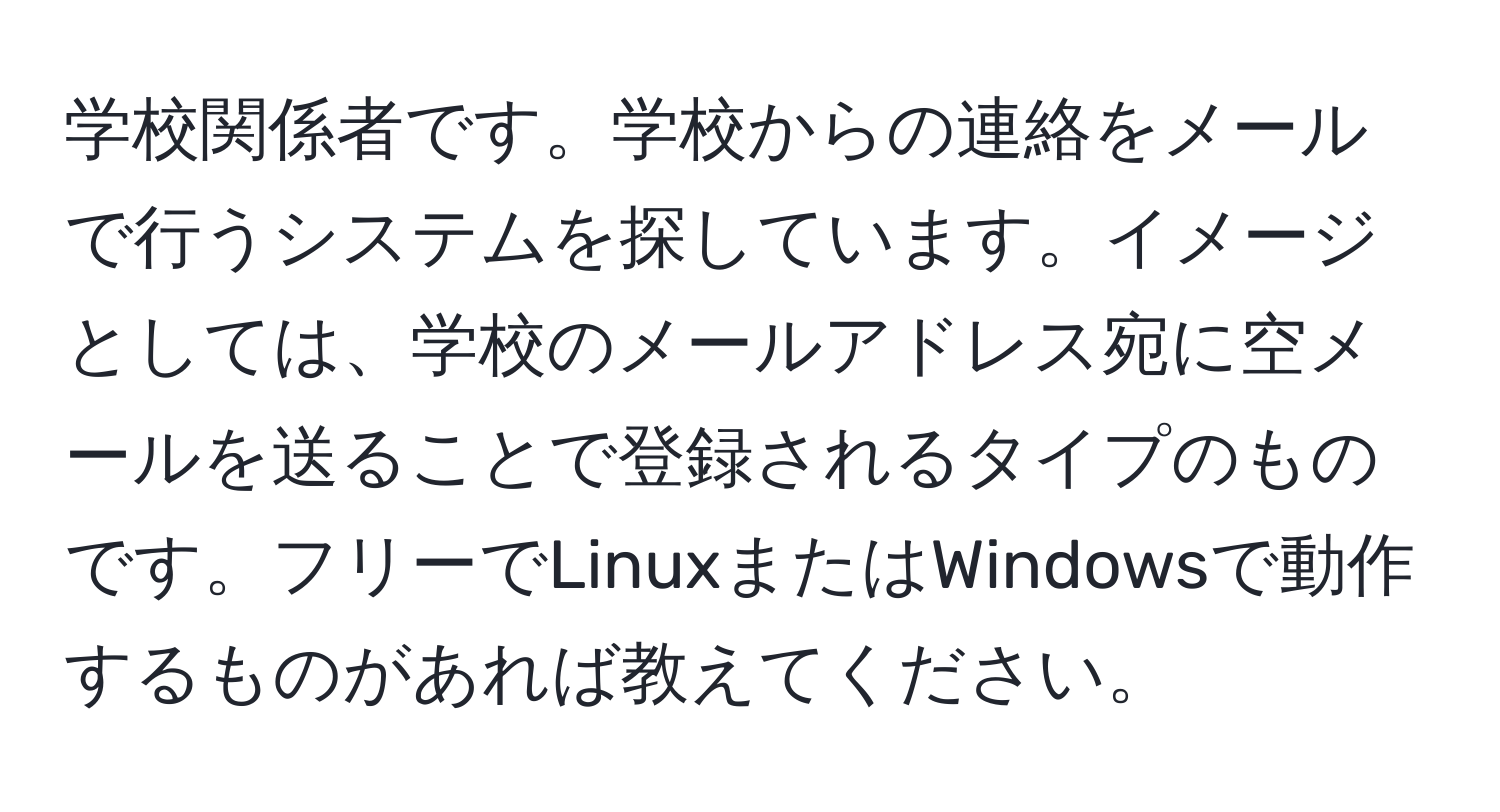 学校関係者です。学校からの連絡をメールで行うシステムを探しています。イメージとしては、学校のメールアドレス宛に空メールを送ることで登録されるタイプのものです。フリーでLinuxまたはWindowsで動作するものがあれば教えてください。