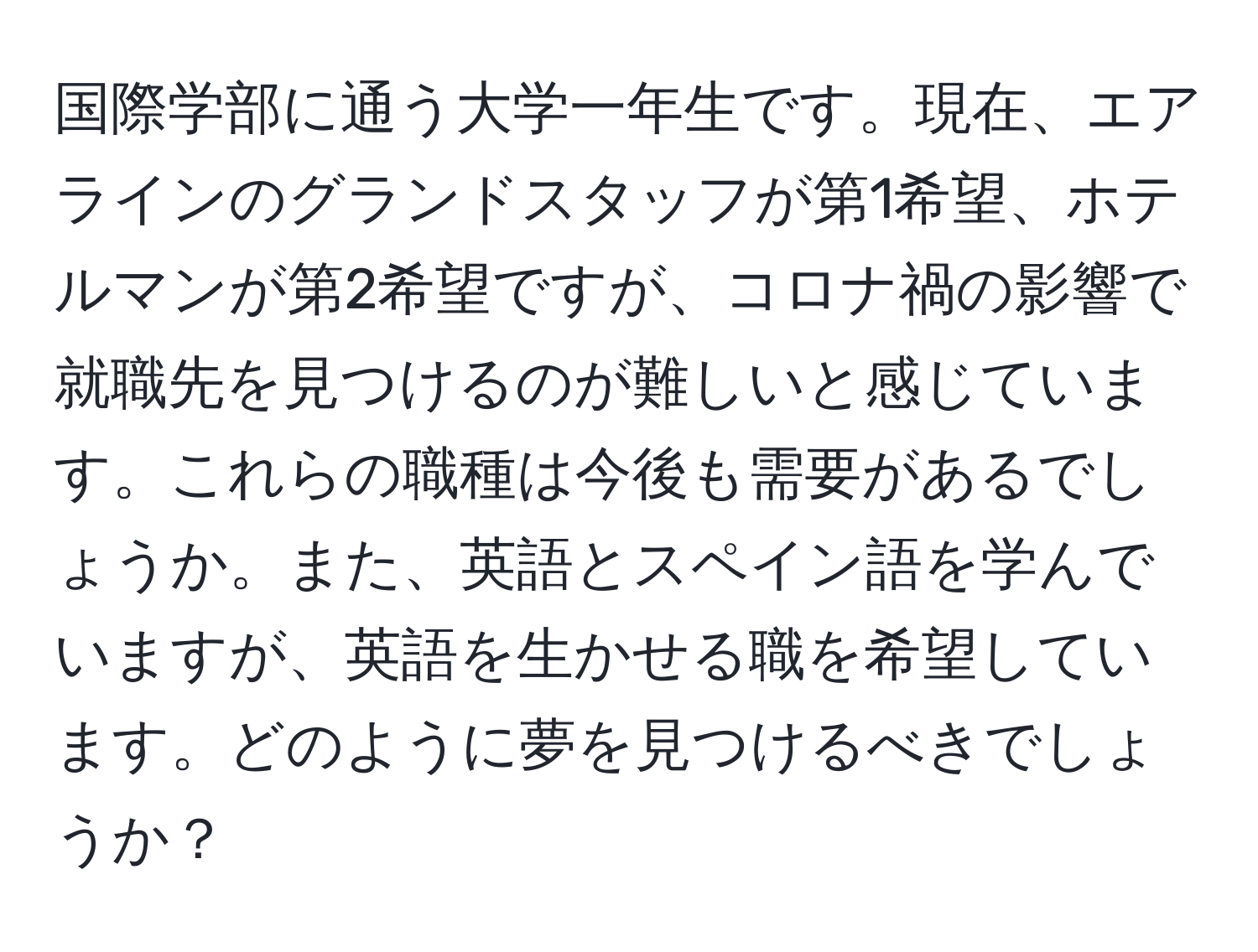 国際学部に通う大学一年生です。現在、エアラインのグランドスタッフが第1希望、ホテルマンが第2希望ですが、コロナ禍の影響で就職先を見つけるのが難しいと感じています。これらの職種は今後も需要があるでしょうか。また、英語とスペイン語を学んでいますが、英語を生かせる職を希望しています。どのように夢を見つけるべきでしょうか？