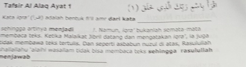 Tafsir Al Alaq Ayat 1 ( ) 
Kata igra' (5ª) adəíah bentuk fll amr dari kata_ 
sehingça artinya menjadi /. Namun, íąra² bukanlah semata-mata 
membaca teks. Ketika Malaikat Jibril datang dan mengatakan iqra", la juga 
tidak membawa teks tertulis. Dan seperti asbabun nuzul di atas; Rasululiah 
shailailahu 'aaïhi wasailam tidak bisa membaca teks sehingga rasulullah 
_ 
nenjawab