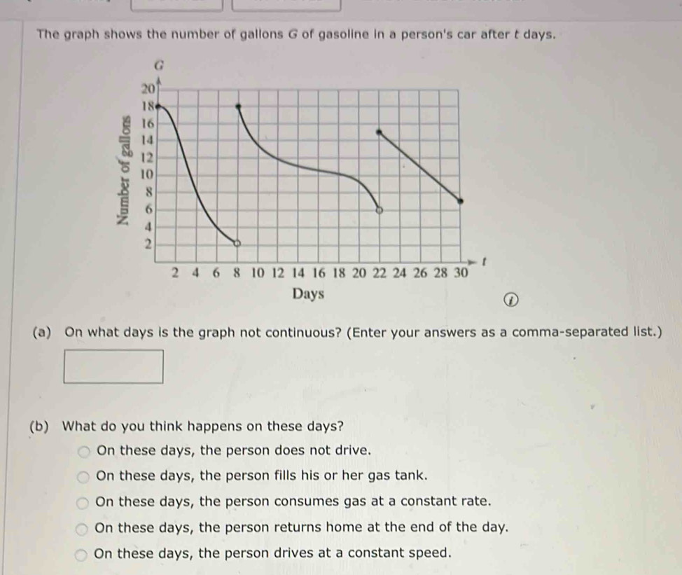 The graph shows the number of gallons G of gasoline in a person's car after t days.
(a) On what days is the graph not continuous? (Enter your answers as a comma-separated list.)
(b) What do you think happens on these days?
On these days, the person does not drive.
On these days, the person fills his or her gas tank.
On these days, the person consumes gas at a constant rate.
On these days, the person returns home at the end of the day.
On these days, the person drives at a constant speed.