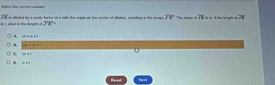 Select the correct answer
overline JK is dilated by a scale factor of n with the origin as the center of dilation, resulting in the image overline J'K' The slope of overline JK is m. If the length of overline JK
is /, what is the length of overline J'K' 7
A. m* n* l
B. (iπ +n)* 1
C. m* l
D. n* 1
Reset Next