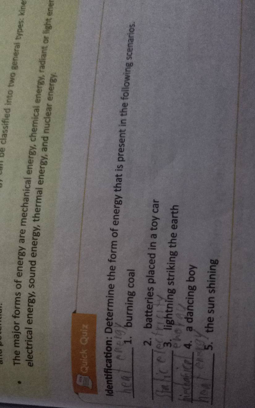 all be classified into two general types: kine 
The major forms of energy are mechanical energy, chemical energy, radiant or light enet 
electrical energy, sound energy, thermal energy, and nuclear energy. 
Quick Quiz 
_Identification: Determine the form of energy that is present in the following scenarios. 
1. burning coal 
_2. batteries placed in a toy car 
_3. lightning striking the earth 
_4. a dancing boy 
_5. the sun shining