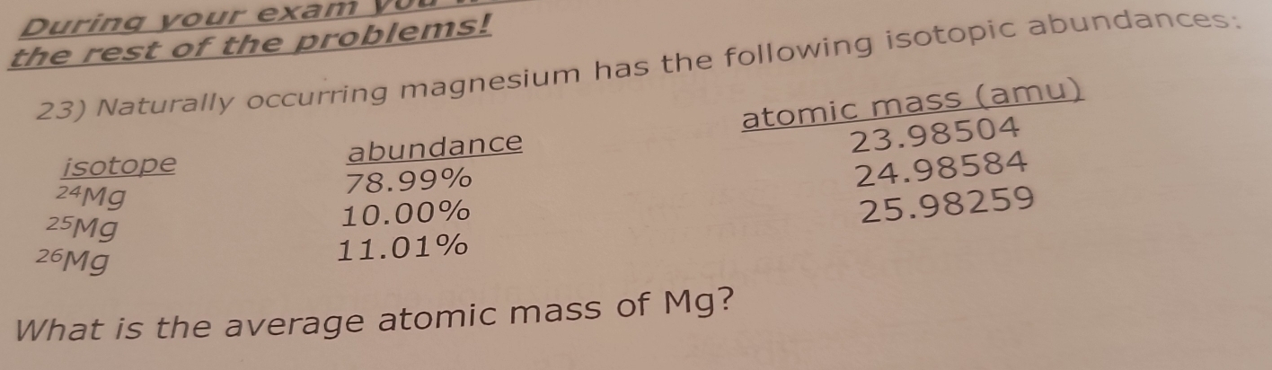 rin g y o ur exam 
the rest of the problems! 
23) Naturally occurring magnesium has the following isotopic abundances: 
isotope abundance atomic mass (amu)
23.98504
78.99%
24.98584
24Mg
25.98259
25Mg
10.00%
26Mg
11.01%
What is the average atomic mass of Mg?