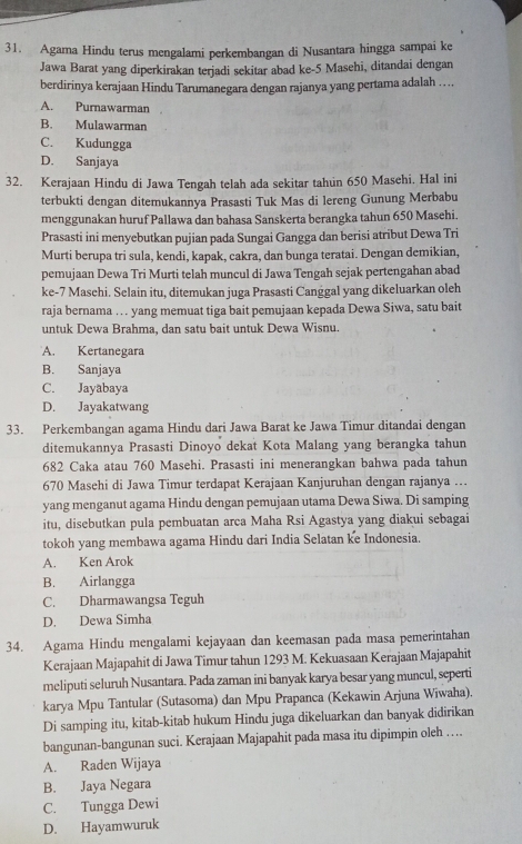 Agama Hindu terus mengalami perkembangan di Nusantara hingga sampai ke
Jawa Barat yang diperkirakan terjadi sekitar abad ke-5 Masehi, ditandai dengan
berdirinya kerajaan Hindu Tarumanegara dengan rajanya yang pertama adalah ….
A. Purnawarman
B. Mulawarman
C. Kudungga
D. Sanjaya
32. Kerajaan Hindu di Jawa Tengah telah ada sekitar tahun 650 Masehi. Hal ini
terbukti dengan ditemukannya Prasasti Tuk Mas di lereng Gunung Merbabu
menggunakan huruf Pallawa dan bahasa Sanskerta berangka tahun 650 Masehi.
Prasasti ini menyebutkan pujian pada Sungai Gangga dan berisi atribut Dewa Tri
Murti berupa tri sula, kendi, kapak, cakra, dan bunga teratai. Dengan demikian,
pemujaan Dewa Tri Murti telah muncul di Jawa Tengah sejak pertengahan abad
ke-7 Masehi. Selain itu, ditemukan juga Prasasti Canggal yang dikeluarkan oleh
raja bernama … yang memuat tiga bait pemujaan kepada Dewa Siwa, satu bait
untuk Dewa Brahma, dan satu bait untuk Dewa Wisnu.
A. Kertanegara
B. Sanjaya
C. Jayabaya
D. Jayakatwang
33. Perkembangan agama Hindu dari Jawa Barat ke Jawa Timur ditandai dengan
ditemukannya Prasasti Dinoyo dekat Kota Malang yang berangka tahun
682 Caka atau 760 Masehi. Prasasti ini menerangkan bahwa pada tahun
670 Masehi di Jawa Timur terdapat Kerajaan Kanjuruhan dengan rajanya ...
yang menganut agama Hindu dengan pemujaan utama Dewa Siwa. Di samping
itu, disebutkan pula pembuatan arca Maha Rsi Agastya yang diakui sebagai
tokoh yang membawa agama Hindu dari India Selatan ke Indonesia.
A. Ken Arok
B. Airlangga
C. Dharmawangsa Teguh
D. Dewa Simha
34. Agama Hindu mengalami kejayaan dan keemasan pada masa pemerintahan
Kerajaan Majapahit di Jawa Timur tahun 1293 M. Kekuasaan Kerajaan Majapahit
meliputi seluruh Nusantara. Pada zaman ini banyak karya besar yang muncul, seperti
karya Mpu Tantular (Sutasoma) dan Mpu Prapanca (Kekawin Arjuna Wiwaha).
Di samping itu, kitab-kitab hukum Hindu juga dikeluarkan dan banyak didirikan
bangunan-bangunan suci. Kerajaan Majapahit pada masa itu dipimpin oleh …
A. Raden Wijaya
B. Jaya Negara
C. Tungga Dewi
D. Hayamwuruk