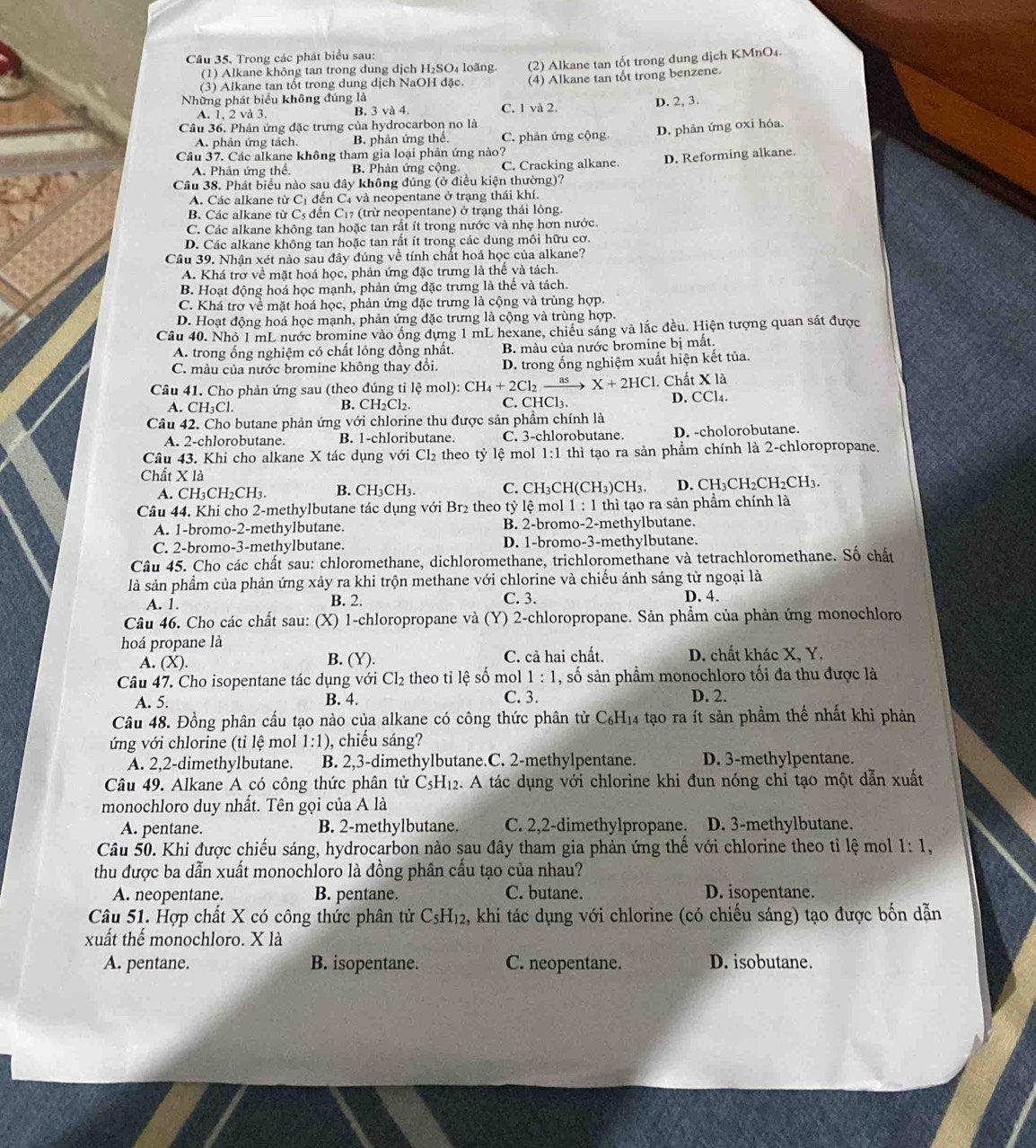 Trong các phát biểu sau:
(1) Alkane không tan trong dung dịch H₂SO₄ loãng.
(3) Alkane tan tốt trong dung dịch NaOH đặc. (2) Alkane tan tốt trong dung dịch KMnO4.
(4) Alkane tan tốt trong benzene.
Những phát biểu không đúng là
A. 1, 2 và 3. B. 3 và 4. C. 1 và 2. D. 2, 3.
Câu 36. Phản ứng đặc trưng của hydrocarbon no là
A. phản ứng tách. B. phản ứng thể. C. phản ứng cộng. D. phản ứng oxi hóa.
Câu 37. Các alkane không tham gia loại phản ứng nào?
A. Phản ứng thế, B. Phản ứng cộng C. Cracking alkane. D. Reforming alkane.
Câu 38. Phát biểu nào sau đây không đúng (ở điều kiện thường)?
A. Các alkane từ Cị đến C4 và neopentane ở trạng thái khí.
B. Các alkane từ Cs đến C₁7 (trừ neopentane) ở trạng thái lỏng.
C. Các alkane không tan hoặc tan rất ít trong nước và nhẹ hơn nước.
D. Các alkane không tan hoặc tan rất ít trong các dung môi hữu cơ.
Câu 39. Nhận xét nào sau đây đúng về tính chất hoá học của alkane?
A. Khá trơ về mặt hoá học, phản ứng đặc trưng là thế và tách.
B. Hoạt động hoá học mạnh, phản ứng đặc trưng là thế và tách.
C. Khá trợ về mặt hoá học, phản ứng đặc trưng là cộng và trùng hợp.
D. Hoạt động hoá học mạnh, phản ứng đặc trưng là cộng và trùng hợp.
Câu 40. Nhỏ 1 mL nước bromine vào ống dựng 1 mL hexane, chiều sáng và lắc đều. Hiện tượng quan sát được
A. trong ống nghiệm có chất lỏng đồng nhất. B. màu của nước bromine bị mắt.
C. màu của nước bromine không thay đổi. D. trong ống nghiệm xuất hiện kết tủa.
Câu 41. Cho phản ứng sau (theo đúng tỉ lệ lhat emol):CH_4+2Cl_2xrightarrow as X+2HCl 1. Chất X là
A. CH _3C C. CHCl₃. D. CCl₄.
B. CH_2Cl_2
Câu 42. Cho butane phản ứng với chlorine thu được sản phẩm chính là
A. 2-chlorobutane. B. 1-chloributane. C. 3-chlorobutane. D. -cholorobutane.
Câu 43. Khi cho alkane X tác dụng với Cl₂ theo tỷ lệ mol 1:1 thì tạo ra sản phẩm chính là 2-chloropropane.
Chất X là
A. CH₃CH₂CH3. B. CH_3CH_3 C.CH ₃ CH (CH_3)CH_3. D. ( CH_3CH_2CH_2CH_3.
Câu 44. Khi cho 2-methylbutane tác dụng với Br₂ theo tỷ lệ mol 1:1 thì tạo ra sản phẩm chính là
A. 1-bromo-2-methylbutane. B. 2-bromo-2-methylbutane.
C. 2-bromo-3-methylbutane. D. 1-bromo-3-methylbutane.
Câu 45. Cho các chất sau: chloromethane, dichloromethane, trichloromethane và tetrachloromethane. Số chất
là sản phẩm của phản ứng xảy ra khi trộn methane với chlorine và chiếu ánh sáng từ ngoại là
A. 1. B. 2. C. 3. D. 4.
Câu 46. Cho các chất sau: (X) 1-chloropropane và  (Y) 2-chloropropane. Sản phẩm của phản ứng monochloro
hoá propane là
A. (X). B. (Y). C. cả hai chất.  D. chất khác X, Y.
Câu 47. Cho isopentane tác dụng với Cl_2 theo tỉ lệ số mol 1:1 , số sản phầm monochloro tối đa thu được là
A. 5. B. 4. C. 3. D. 2.
Câu 48. Đồng phân cấu tạo nào của alkane có công thức phân tử C_6H_14 tạo ra ít sản phẩm thế nhất khi phản
ứng với chlorine (tỉ lệ mol 1:1) , chiếu sáng?
A. 2,2-dimethylbutane. B. 2,3-dimethylbutane.C. 2-methylpentane. D. 3-methylpentane.
Câu 49. Alkane A có công thức phân tử C₃H₁2. A tác dụng với chlorine khi đun nóng chỉ tạo một dẫn xuất
monochloro duy nhất. Tên gọi của A là
A. pentane. B. 2-methylbutane. C. 2,2-dimethylpropane. D. 3-methylbutane.
Câu 50. Khi được chiếu sáng, hydrocarbon nào sau đây tham gia phản ứng thế với chlorine theo tỉ lệ mol 1:1,
thu được ba dẫn xuất monochloro là đồng phân cấu tạo của nhau?
A. neopentane. B. pentane. C. butane. D. isopentane.
Câu 51. Hợp chất X có công thức phân tử C_5H_12 , khi tác dụng với chlorine (có chiếu sáng) tạo được bốn dẫn
xuất thể monochloro. X là
A. pentane. B. isopentane. C. neopentane. D. isobutane.