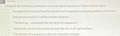 Which of the following statements are true about sequences? Select all that apply.
An explicit formula defines the nth term of a sequence using the position of the term.
Sequences consist of a finite number of terms.
The term a_n represents the nth term of a sequence.
Sequences are functions defined over the set of all real numbers.
The domain of a sequence is the set of positive integer