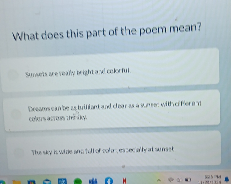 What does this part of the poem mean?
Sunsets are really bright and colorful.
Dreams can be aş brilliant and clear as a sunset with different
colors across the sky.
The sky is wide and full of color, especially at sunset.
6:25 PM
N
11/29/2024