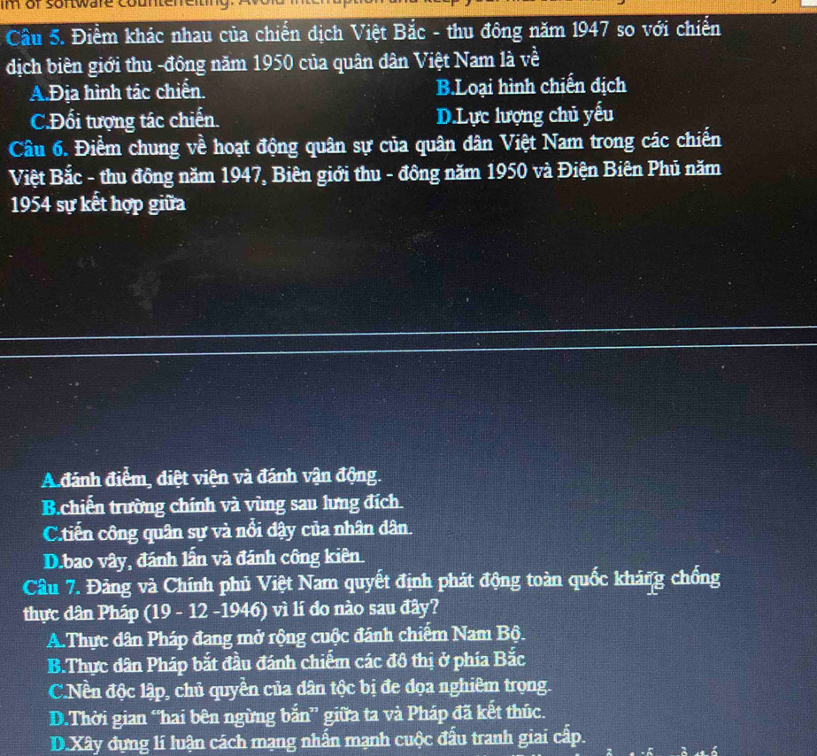 im of sortware countereit
Câu 5. Điểm khác nhau của chiến dịch Việt Bắc - thu đông năm 1947 so với chiến
dịch biên giới thu -đông năm 1950 của quân dân Việt Nam là về
A.Địa hình tác chiến. B.Loại hình chiến địch
C.Đối tượng tác chiến. D.Lực lượng chủ yếu
Câu 6. Điềm chung về hoạt động quân sự của quân dân Việt Nam trong các chiến
Việt Bắc - thu đông năm 1947, Biên giới thu - đông năm 1950 và Điện Biên Phủ năm
1954 sự kết hợp giữa
A đánh điểm, điệt viện và đánh vận động.
B.chiến trường chính và vùng sau lưng đích
C.tiến công quân sự và nổi đậy của nhân dân.
D.bao vây, đánh lần và đánh công kiên.
Câu 7. Đảng và Chính phủ Việt Nam quyết định phát động toàn quốc kháng chống
thực dân Pháp (19 - 12 -1946) vì lí do nào sau đây?
A.Thực dân Pháp đang mở rộng cuộc đánh chiếm Nam Bộ.
B.Thực dân Pháp bắt đầu đánh chiếm các đô thị ở phía Bắc
C.Nền độc lập, chủ quyền của dân tộc bị đe đọa nghiêm trọng.
D.Thời gian “hai bên ngừng bắn” giữa ta và Pháp đã kết thúc.
D.Xây dựng lí luận cách mạng nhấn mạnh cuộc đấu tranh giai cấp.