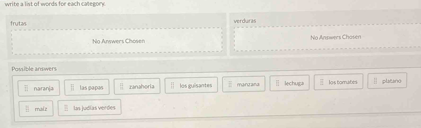 write a list of words for each category.
frutas verduras
No Answers Chosen No Answers Chosen
Possible answers
 11/11  naranja beginarrayr 44 +7 hline 45endarray las papas frac 11 12 zanahoria beginarrayr frac 12 44 hline 44 hline endarray  los guisantes  11/11  manzana  11/12  lechuga beginarrayr _ frac 4 2/3 1 2/3  frac 11 1endarray los tomates beginarrayr 41 41 hline 33endarray platano
:: maíz beginarrayr :: :endarray las judías verdes