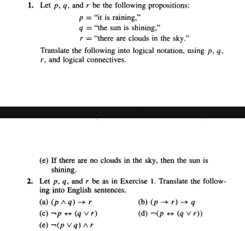 Let p, q, and r be the following propositions:
p= “it is raining,”
q= “the sun is shining,”
r= “there are clouds in the sky.” 
Translate the following into logical notation, using p, q,
r, and logical connectives. 
(e) If there are no clouds in the sky, then the sun is 
shining. 
2. Let p, q, and r be as in Exercise 1. Translate the follow- 
ing into English sentences. 
(a) (pwedge q)to r (b) (pto r)to q
(c) neg prightarrow (qvee r) (d) neg (prightarrow (qvee r))
(e) neg (pvee q)wedge r