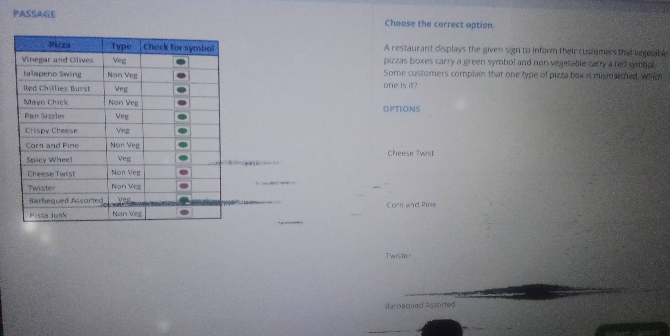 PASSAGE Choose the correct option.
A restaurant displays the given sign to inform their customers that vegetable
pizzas boxes carry a green symbol and non vegetable carry a red symbol.
Some customers complain that one type of pizza box is mismatched. Which
one is it?
OPTIONS
Cheese Twist

Corn and Pine
L
Twister
Barbequed Assorted