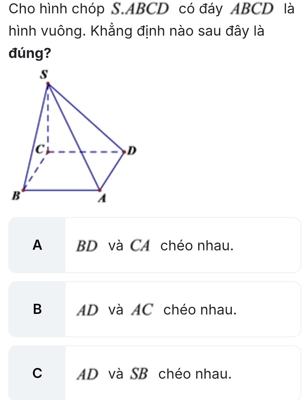 Cho hình chóp S. ABCD có đáy ABCD là
hình vuông. Khẳng định nào sau đây là
đúng?
A BD và C4 chéo nhau.
B AD và AC chéo nhau.
C AD và SB chéo nhau.