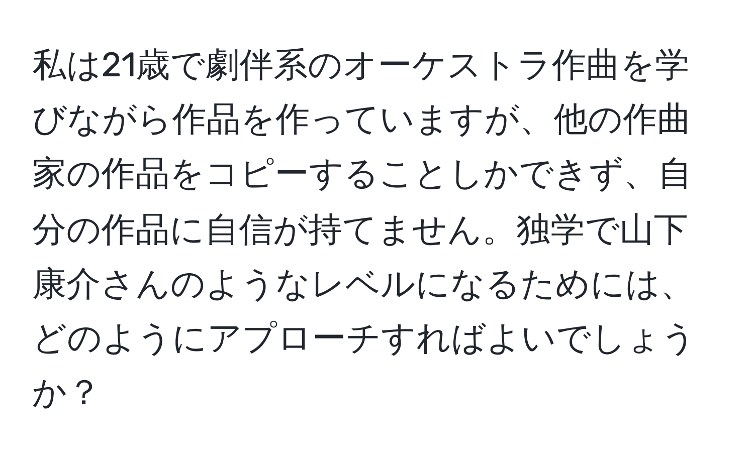 私は21歳で劇伴系のオーケストラ作曲を学びながら作品を作っていますが、他の作曲家の作品をコピーすることしかできず、自分の作品に自信が持てません。独学で山下康介さんのようなレベルになるためには、どのようにアプローチすればよいでしょうか？