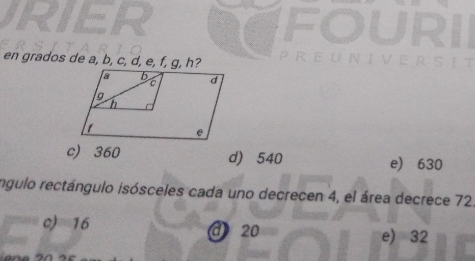 FOURII
en grados de a, b, c, d, e, f, g, h?
PREUNIVERSIT
c 360
d) 540 e) 630
íngulo rectángulo isósceles cada uno decrecen 4, el área decrece 72.
c) 16
d20 e) 32