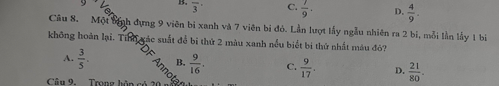 overline 3^((·) C. frac 7)9. D.  4/9 . 
Câu 8. Một bịnh đựng 9 viên bi xanh và 7 viên bi đỏ. Lần lượt lấy ngẫu nhiên ra 2 bi, mỗi lần lấy 1 bi
không hoàn lại. Tinh xác suất để bi thứ 2 màu xanh nếu biết bi thứ nhất màu đô?
A.  3/5 . B.  9/16 . C.  9/17 . D.  21/80 . 
Câu 9. Trong hôp có 2