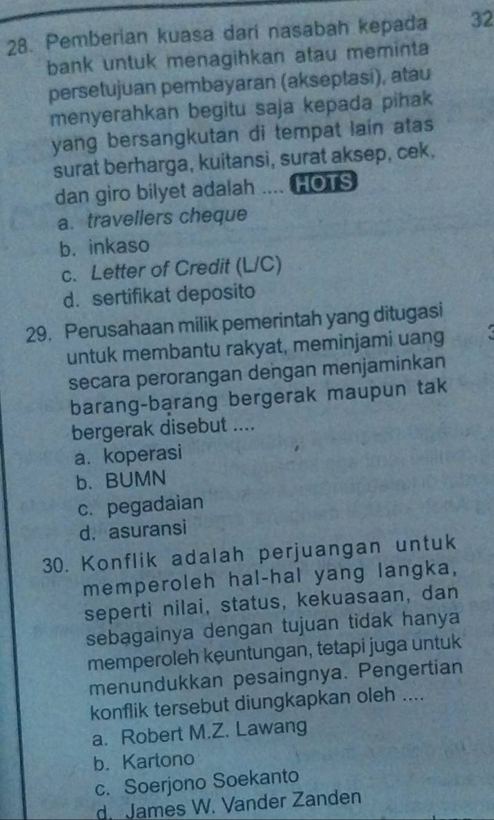 Pemberian kuasa dari nasabah kepada 32
bank untuk menagihkan atau meminta
persetujuan pembayaran (akseptasi), atau
menyerahkan begitu saja kepada pihak 
yang bersangkutan di tempat lain atas
surat berharga, kuitansi, surat aksep, cek,
dan giro bilyet adalah ... HOTS
a. travellers cheque
b. inkaso
c. Letter of Credit (L/C)
d. sertifikat deposito
29. Perusahaan milik pemerintah yang ditugasi
untuk membantu rakyat, meminjami uang
secara perorangan dengan menjaminkan
barang-barang bergerak maupun tak
bergerak disebut ....
a. koperasi
b. BUMN
c. pegadaian
d. asuransi
30. Konflik adalah perjuangan untuk
memperoleh hal-hal yang langka,
seperti nilai, status, kekuasaan, dan
sebagainya dengan tujuan tidak hanya
memperoleh kęuntungan, tetapi juga untuk
menundukkan pesaingnya. Pengertian
konflik tersebut diungkapkan oleh ....
a. Robert M.Z. Lawang
b. Kartono
c. Soerjono Soekanto
d. James W. Vander Zanden