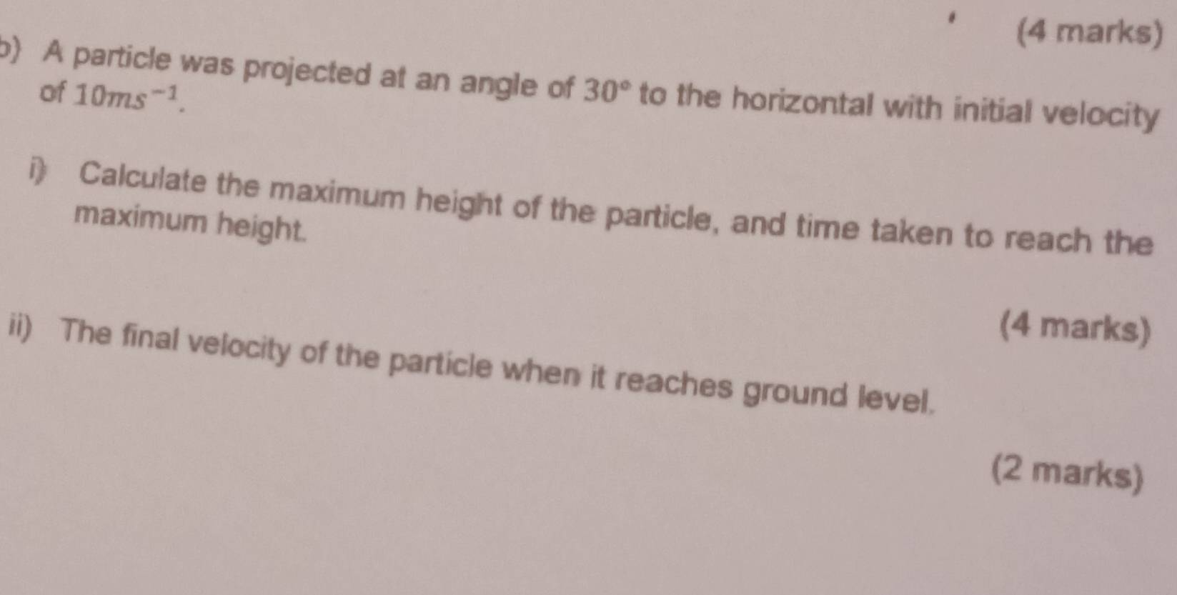 A particle was projected at an angle of 30° to the horizontal with initial velocity 
of 10ms^(-1). 
i) Calculate the maximum height of the particle, and time taken to reach the 
maximum height. 
(4 marks) 
ii) The final velocity of the particle when it reaches ground level. 
(2 marks)