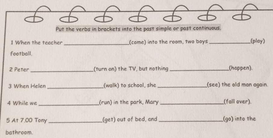 Put the verbs in brackets into the past simple or past continuous. 
1 When the teacher _(come) into the room, two boys _(play) 
football. 
2 Peter _(turn on) the TV, but nothing _(happen). 
3 When Helen _(walk) to school, she _(see) the old man again. 
4 While we _(run) in the park, Mary _(fall over). 
5 At 7.00 Tony _(get) out of bed, and _(go) into the 
bathroom.