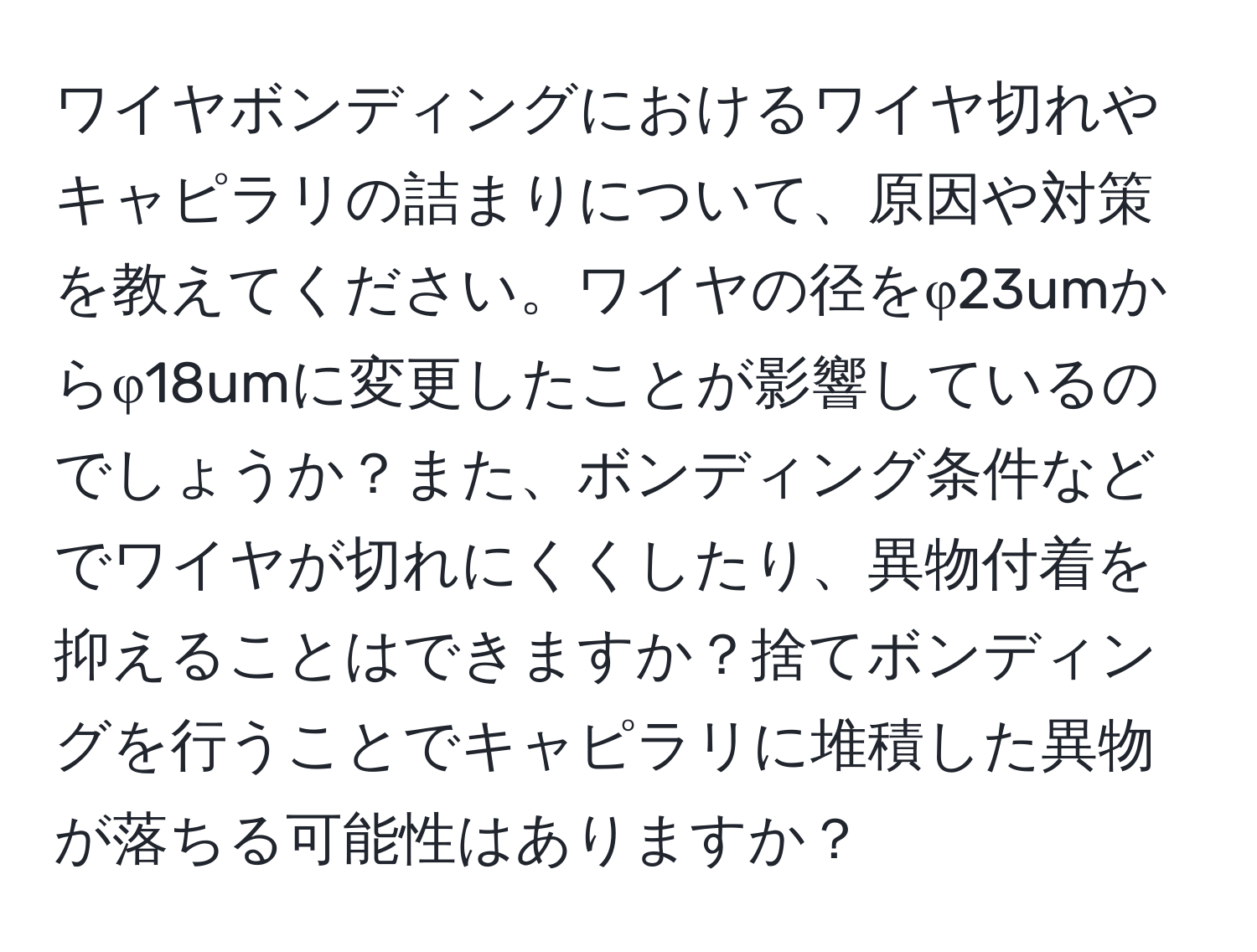 ワイヤボンディングにおけるワイヤ切れやキャピラリの詰まりについて、原因や対策を教えてください。ワイヤの径をφ23umからφ18umに変更したことが影響しているのでしょうか？また、ボンディング条件などでワイヤが切れにくくしたり、異物付着を抑えることはできますか？捨てボンディングを行うことでキャピラリに堆積した異物が落ちる可能性はありますか？