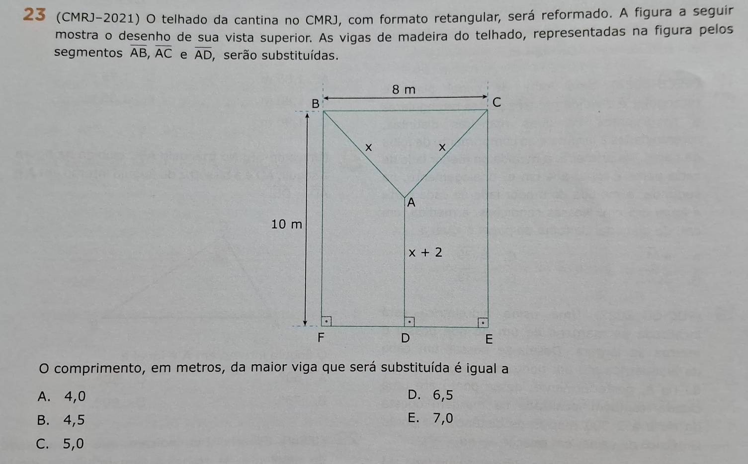 23 (CMRJ-2021) O telhado da cantina no CMRJ, com formato retangular, será reformado. A figura a seguir
mostra o desenho de sua vista superior. As vigas de madeira do telhado, representadas na figura pelos
segmentos overline AB,overline AC e overline AD serão substituídas.
O comprimento, em metros, da maior viga que será substituída é igual a
A. 4,0 D. 6,5
B. 4,5 E. 7,0
C. 5,0