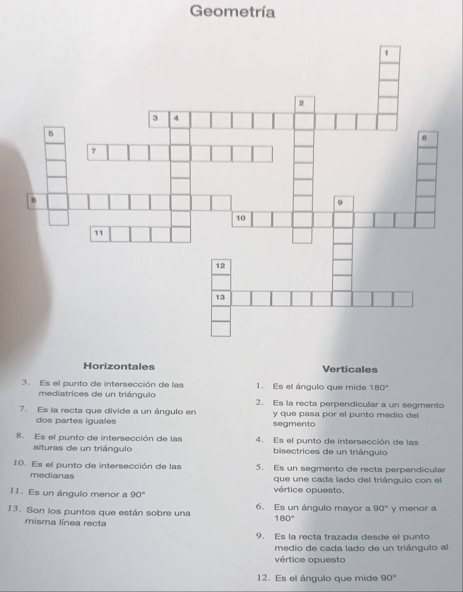 Geometría 
Horizontales Verticales 
3. Es el punto de intersección de las 1. Es el ángulo que mide 180°
mediatrices de un triángulo 
2. Es la recta perpendicular a un segmento 
7. Es la recta que divide a un ángulo en y que pasa por el punto medio del 
dos partes iguales segmento 
8. Es el punto de intersección de las 4. Es el punto de intersección de las 
alturas de un triángulo bisectrices de un triángulo 
10. Es el punto de intersección de las 5. Es un segmento de recta perpendicular 
medianas que une cada lado del triángulo con el 
11. Es un ángulo menor a 90°
vértice opuesto. 
6. Es un ángulo mayor a 90°
13. Son los puntos que están sobre una y menor a
180°
misma línea recta 
9. Es la recta trazada desde el punto 
medio de cada lado de un triángulo al 
vértice opuesto 
12. Es el ángulo que mide 90°