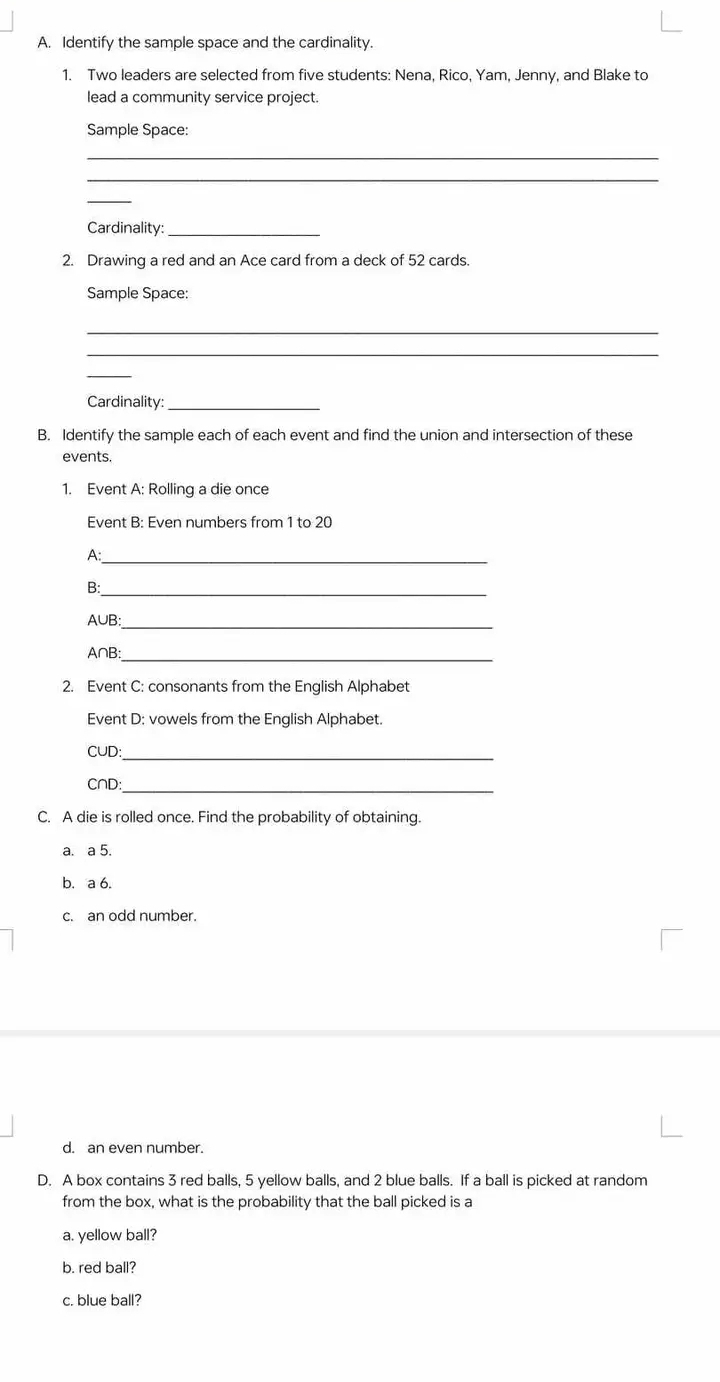 Identify the sample space and the cardinality. 
1. Two leaders are selected from five students: Nena, Rico, Yam, Jenny, and Blake to 
lead a community service project. 
Sample Space: 
_ 
_ 
_ 
Cardinality:_ 
2. Drawing a red and an Ace card from a deck of 52 cards. 
Sample Space: 
_ 
_ 
_ 
Cardinality:_ 
B. Identify the sample each of each event and find the union and intersection of these 
events. 
1. Event A: Rolling a die once 
Event B: Even numbers from 1 to 20
A:_ 
_ 
B:
A∪B :_
A∩B : 
_ 
2. Event C: consonants from the English Alphabet 
Event D: vowels from the English Alphabet.
C∪D : 
_ 
C∩D:_ 
C. A die is rolled once. Find the probability of obtaining. 
a. a 5. 
b. a 6. 
c. an odd number. 
d. an even number. 
D. A box contains 3 red balls, 5 yellow balls, and 2 blue balls. If a ball is picked at random 
from the box, what is the probability that the ball picked is a 
a. yellow ball? 
b. red ball? 
c. blue ball?