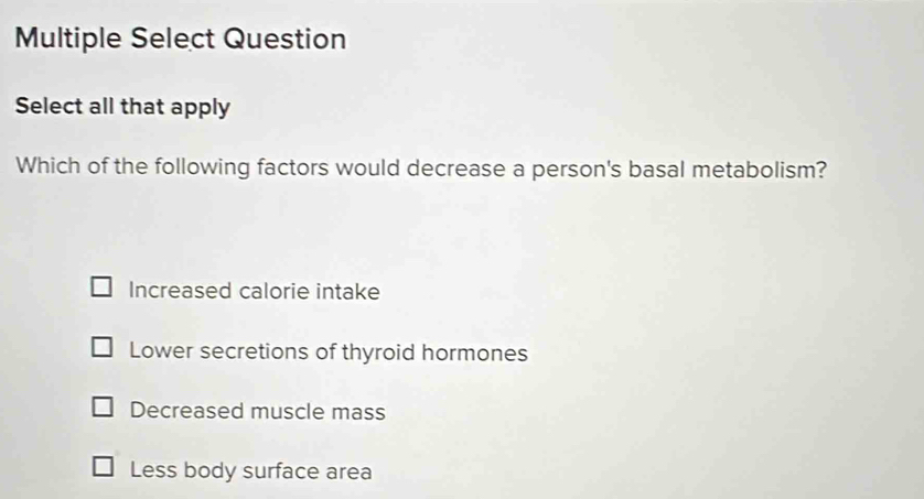 Multiple Select Question
Select all that apply
Which of the following factors would decrease a person's basal metabolism?
Increased calorie intake
Lower secretions of thyroid hormones
Decreased muscle mass
Less body surface area