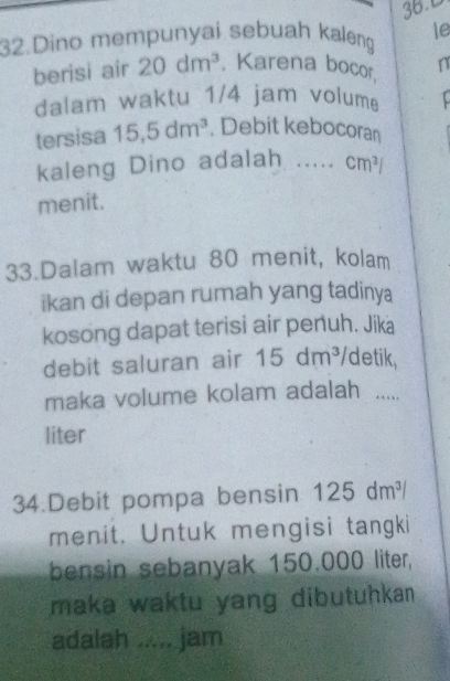 Dino mempunyai sebuah kaleng le 
berisi air 20dm^3. Karena bocor, n 
dalam waktu 1/4 jam volum 
tersisa 15, 5dm^3. Debit kebocoran 
kaleng Dino adalah ..... cm^3/
menit. 
33.Dalam waktu 80 menit, kolam 
ikan di depan rumah yang tadinya 
kosong dapat terisi air penuh. Jika 
debit saluran air 15dm^3 /detik, 
maka volume kolam adalah ..... 
liter 
34.Debit pompa bensin 125dm^3/
menit. Untuk mengisi tangki 
bensin sebanyak 150.000 liter, 
maka waktu yang dibutuhkan. 
adalah ..... jam