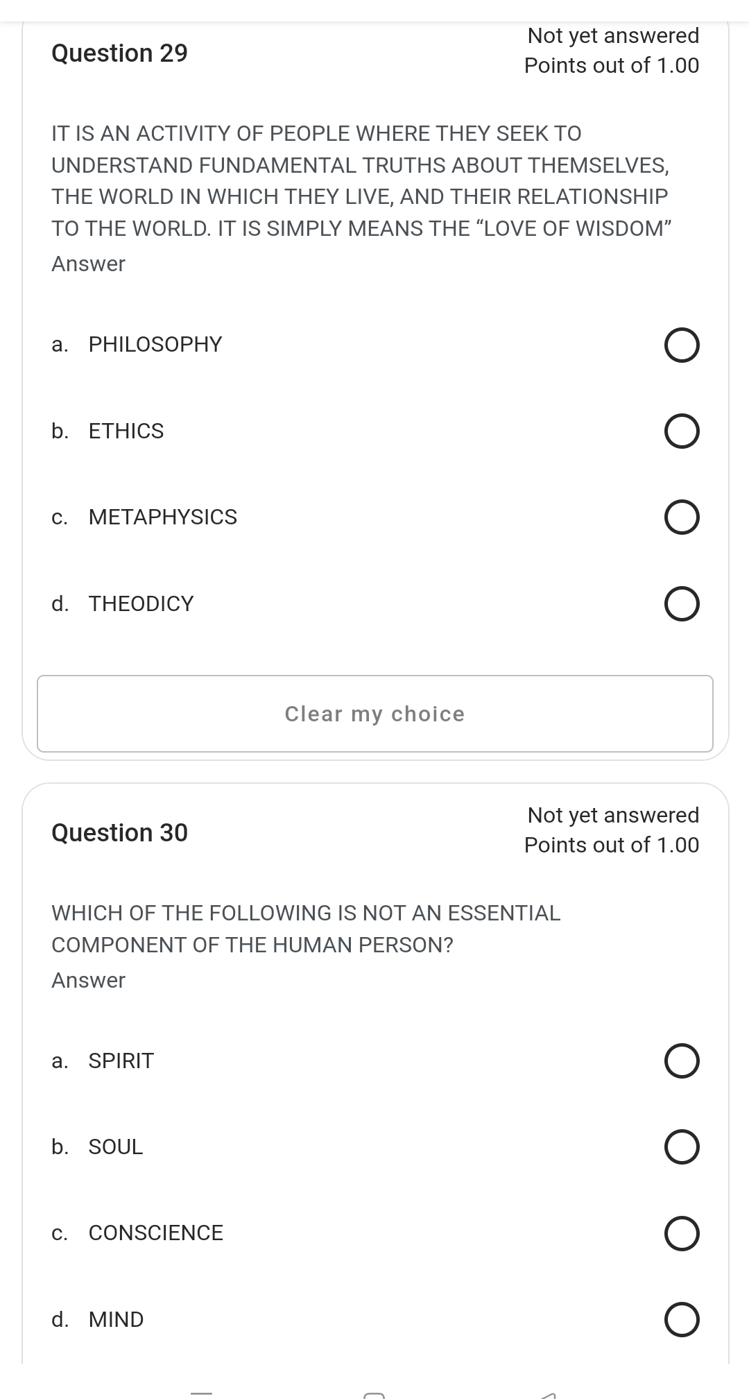 Not yet answered
Question 29
Points out of 1.00
IT IS AN ACTIVITY OF PEOPLE WHERE THEY SEEK TO
UNDERSTAND FUNDAMENTAL TRUTHS ABOUT THEMSELVES,
THE WORLD IN WHICH THEY LIVE, AND THEIR RELATIONSHIP
TO THE WORLD. IT IS SIMPLY MEANS THE “LOVE OF WISDOM”
Answer
a. PHILOSOPHY
b. ETHICS
c. METAPHYSICS
d. THEODICY
Clear my choice
Not yet answered
Question 30
Points out of 1.00
WHICH OF THE FOLLOWING IS NOT AN ESSENTIAL
COMPONENT OF THE HUMAN PERSON?
Answer
a. SPIRIT
b. SOUL
c. CONSCIENCE
d. MIND