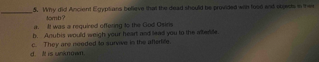 Why did Ancient Egyptians believe that the dead should be provided with food and objects in their
tomb?
a. It was a required offering to the God Osiris
b. Anubis would weigh your heart and lead you to the afterlife.
c. They are needed to survive in the afterlife.
d. It is unknown.