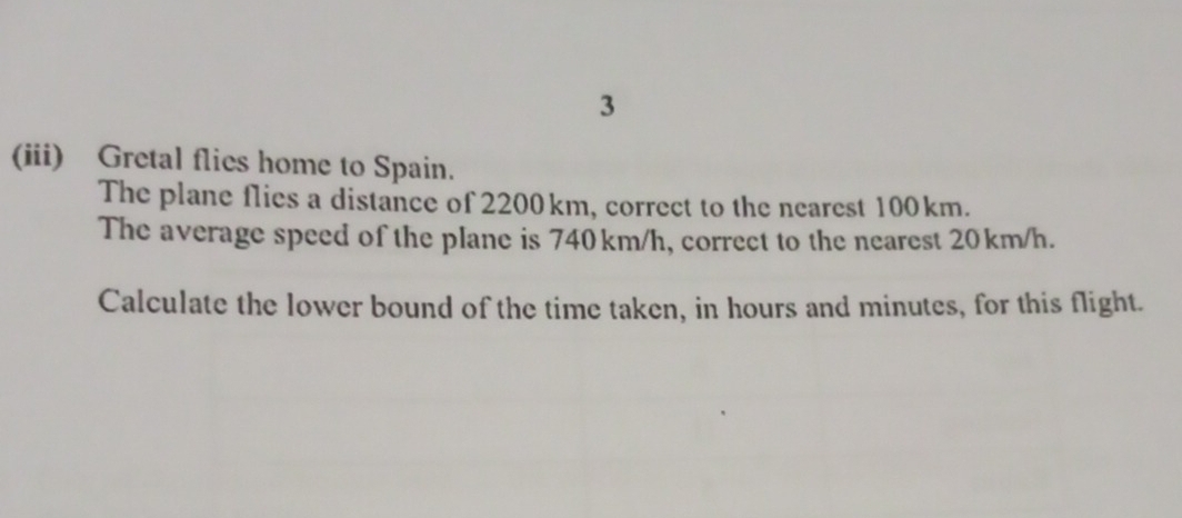 3 
(iii) Gretal flies home to Spain. 
The plane flies a distance of 2200km, correct to the nearest 100km. 
The average speed of the plane is 740km/h, correct to the nearest 20km/h. 
Calculate the lower bound of the time taken, in hours and minutes, for this flight.