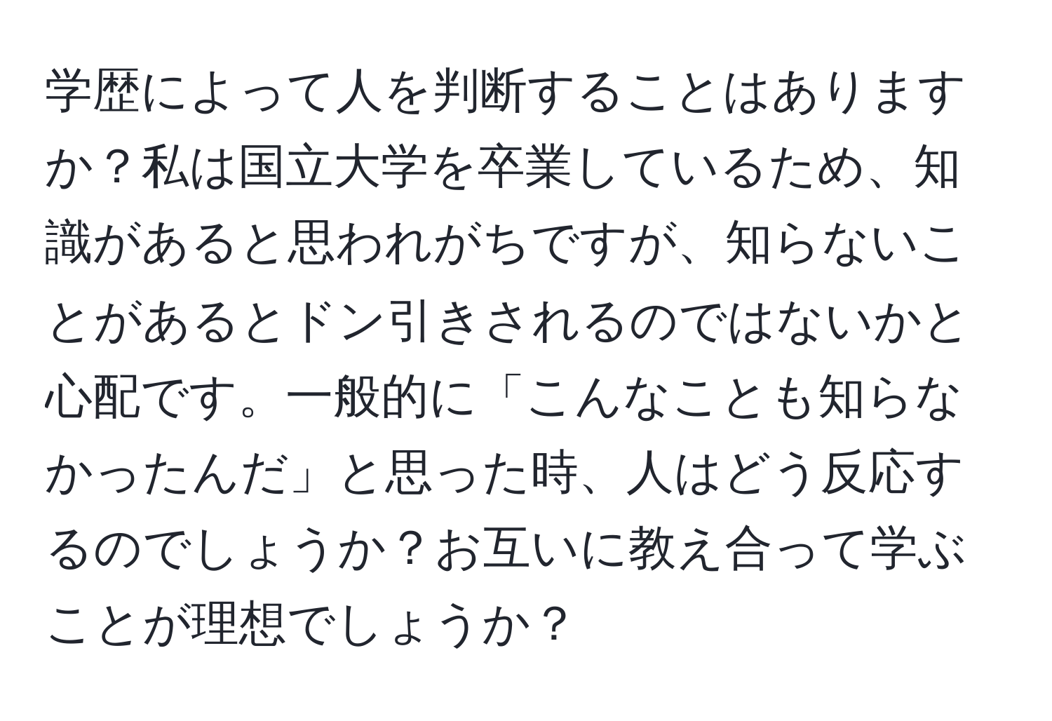 学歴によって人を判断することはありますか？私は国立大学を卒業しているため、知識があると思われがちですが、知らないことがあるとドン引きされるのではないかと心配です。一般的に「こんなことも知らなかったんだ」と思った時、人はどう反応するのでしょうか？お互いに教え合って学ぶことが理想でしょうか？