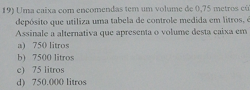 Uma caixa com encomendas tem um volume de 0,75 metros cú
depósito que utiliza uma tabela de controle medida em litros, é
Assinale a alternativa que apresenta o volume desta caixa em
a) 750 litros
b) 7500 litros
c) 75 litros
d) 750.000 litros