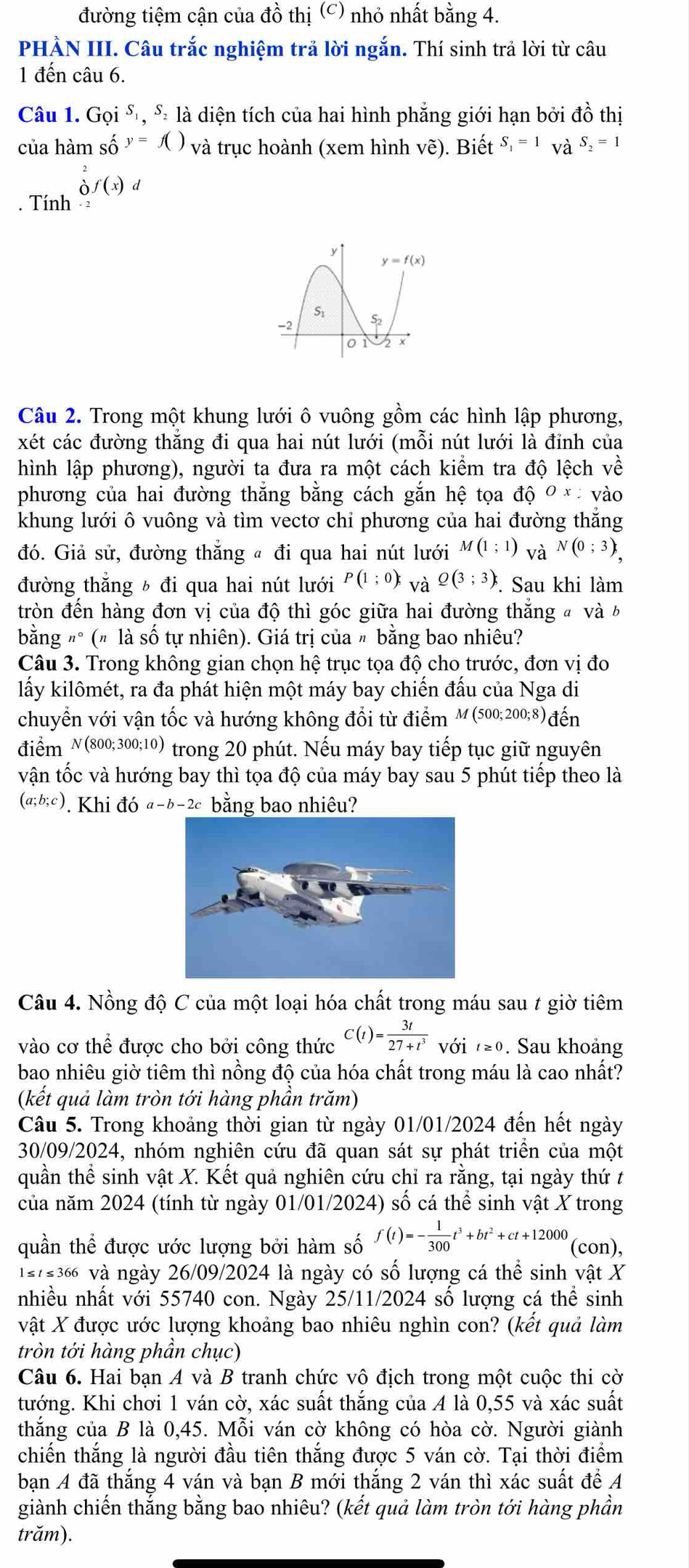 đường tiệm cận của đồ thị (c) nhỏ nhất bằng 4.
PHÀN III. Câu trắc nghiệm trả lời ngắn. Thí sinh trả lời từ câu
1 đến câu 6.
Câu 1. Goi^S,S_2 là diện tích của hai hình phẳng giới hạn bởi đồ thị
của hàm số y=f() và trục hoành (xem hình vẽ). Biết S_1=1 và S_2=1. Tính beginarrayr 2 0endarray f(x)d
Câu 2. Trong một khung lưới ô vuông gồm các hình lập phương,
xét các đường thắng đi qua hai nút lưới (mỗi nút lưới là đỉnh của
hình lập phương), người ta đưa ra một cách kiểm tra độ lệch về
phương của hai đường thắng bằng cách gắn hệ tọa dhat QOx * vào
khung lưới ô vuông và tìm vectơ chỉ phương của hai đường thắng
đó. Giả sử, đường thắng « đi qua hai nút lưới M(1;1) và N(0;3),
đường thắng ½ đi qua hai nút lưới P(1;0); và Q(3;3) *. Sau khi làm
tròn đến hàng đơn vị của độ thì góc giữa hai đường thăng đ và b
bằng "° (# là số tự nhiên). Giá trị của 〃 bằng bao nhiêu?
Câu 3. Trong không gian chọn hệ trục tọa độ cho trước, đơn vị đo
lấy kilômét, ra đa phát hiện một máy bay chiến đấu của Nga di
chuyển với vận tốc và hướng không đổi từ điểm M(500;200;8) đến
điểm N(800; 300;10) trong 20 phút. Nếu máy bay tiếp tục giữ nguyên
vận tốc và hướng bay thì tọa độ của máy bay sau 5 phút tiếp theo là
(a;b;c). Khi đó a-b-2c bằng bao nhiêu?
Câu 4. Nồng độ C của một loại hóa chất trong máu sau t giờ tiêm
vào cơ thể được cho bởi công thức C(t)= 3t/27+t^3 voit≥ 0. Sau khoảng
bao nhiêu giờ tiêm thì nồng độ của hóa chất trong máu là cao nhất?
(kết quả làm tròn tới hàng phần trăm)
Câu 5. Trong khoảng thời gian từ ngày 01/01/2024 đến hết ngày
30/09/2024, nhóm nghiên cứu đã quan sát sự phát triển của một
quần thể sinh vật X. Kết quả nghiên cứu chỉ ra rằng, tại ngày thứ t
của năm 2024 (tính từ ngày 01/01/2024) số cá thể sinh vật X trong
quần thể được ước lượng bởi hàm số f(t)=- 1/300 t^3+bt^2+ct+12000 (con),
1s7s36 và ngày 26/09/2024 là ngày có số lượng cá thể sinh vật X
nhiều nhất với 55740 con. Ngày 25/11/2024 số lượng cá thể sinh
vật X được ước lượng khoảng bao nhiêu nghìn con? (kết quả làm
tròn tới hàng phần chục)
Câu 6. Hai bạn A và B tranh chức vô địch trong một cuộc thi cờ
tướng. Khi chơi 1 ván cờ, xác suất thắng của A là 0,55 và xác suất
thắng của B là 0,45. Mỗi ván cờ không có hòa cờ. Người giành
chiến thắng là người đầu tiên thắng được 5 ván cờ. Tại thời điểm
bạn A đã thắng 4 ván và bạn B mới thắng 2 ván thì xác suất để A
giành chiến thắng bằng bao nhiêu? (kết quả làm tròn tới hàng phần
trăm).