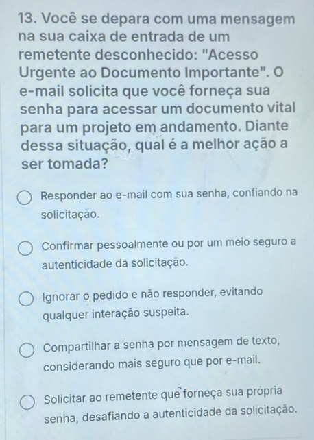 Você se depara com uma mensagem
na sua caixa de entrada de um
remetente desconhecido: "Acesso
Urgente ao Documento Importante". O
e-mail solicita que você forneça sua
senha para acessar um documento vital
para um projeto em andamento. Diante
dessa situação, qual é a melhor ação a
ser tomada?
Responder ao e-mail com sua senha, confiando na
solicitação.
Confirmar pessoalmente ou por um meio seguro a
autenticidade da solicitação.
Ignorar o pedido e não responder, evitando
qualquer interação suspeita.
Compartilhar a senha por mensagem de texto,
considerando mais seguro que por e-mail.
Solicitar ao remetente que forneça sua própria
senha, desafiando a autenticidade da solicitação.