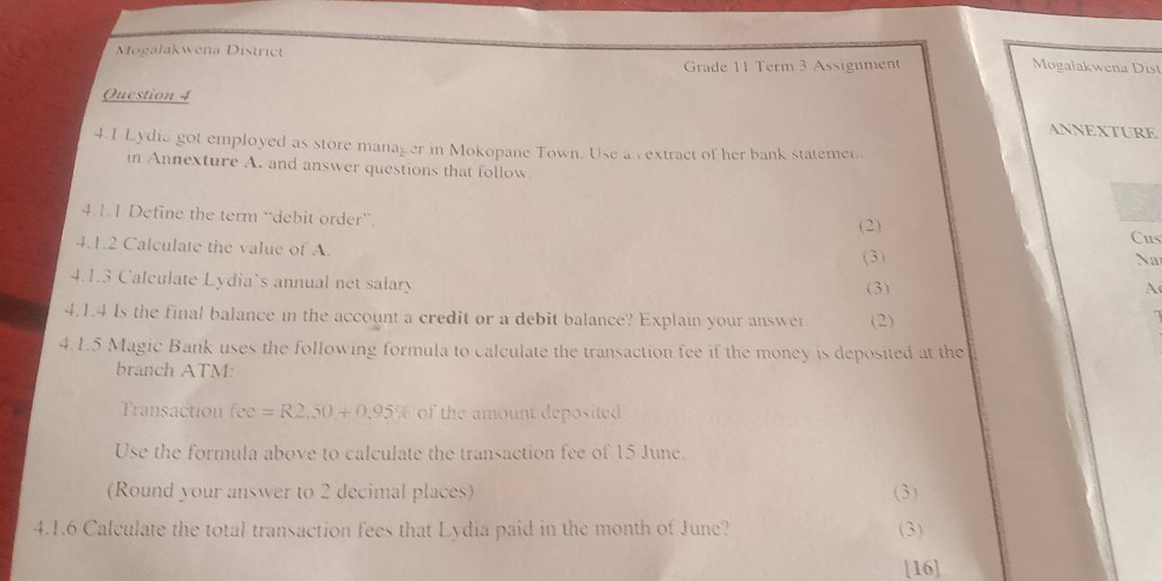 Mogalakwena District 
Grade 11 Term 3 Assignment Mogalakwena Dist 
Question 4 
ANNEXTURE 
4.1 Lydia got employed as store manager in Mokopane Town. Use an extract of her bank statemen 
in Annexture A. and answer questions that follow 
4.1.1 Define the term “debit order”. Cus 
(2) 
4.1.2 Calculate the value of A. 
(3) Na 
4.1.3 Calculate Lydia's annual net salary (3) 
A 
4.1.4 Is the final balance in the account a credit or a debit balance? Explain your answer (2) 
4.1.5 Magic Bank uses the following formula to calculate the transaction fee if the money is deposited at the 
branch ATM: 
ransaction fo y_1 =R2.50+0.95% of the amount deposited 
Use the formula above to calculate the transaction fee of 15 June. 
(Round your answer to 2 decimal places) (3) 
4.1.6 Calculate the total transaction fees that Lydia paid in the month of June? ( 3) 
[16]