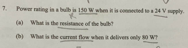 Power rating in a bulb is 150 W when it is connected to a 24 V supply. 
(a) What is the resistance of the bulb? 
(b) What is the current flow when it delivers only 80 W?